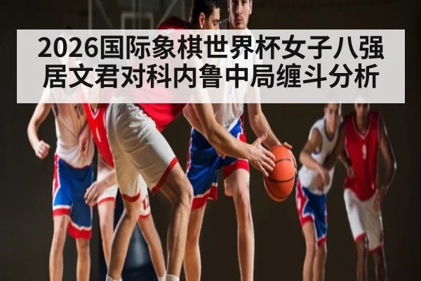 2026国际象棋世界杯女子八强居文君对科内鲁中局缠斗分析 - CS:GO