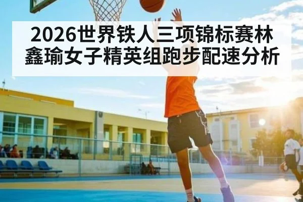 2026世界铁人三项锦标赛林鑫瑜女子精英组跑步配速分析 - CS:GO